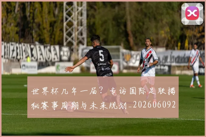 世界杯几年一届？专访国际足联揭秘赛事周期与未来规划_20260609201306
