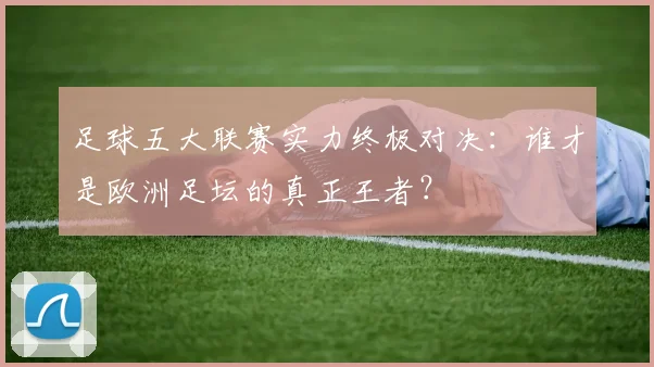 足球五大联赛实力终极对决：谁才是欧洲足坛的真正王者？