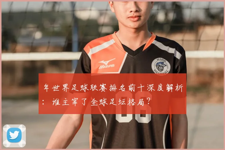 年世界足球联赛排名前十深度解析：谁主宰了全球足坛格局？