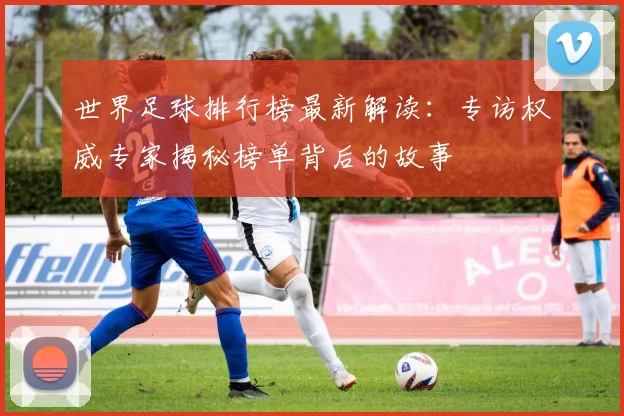 世界足球排行榜最新解读:专访权威专家揭秘榜单背后的故事