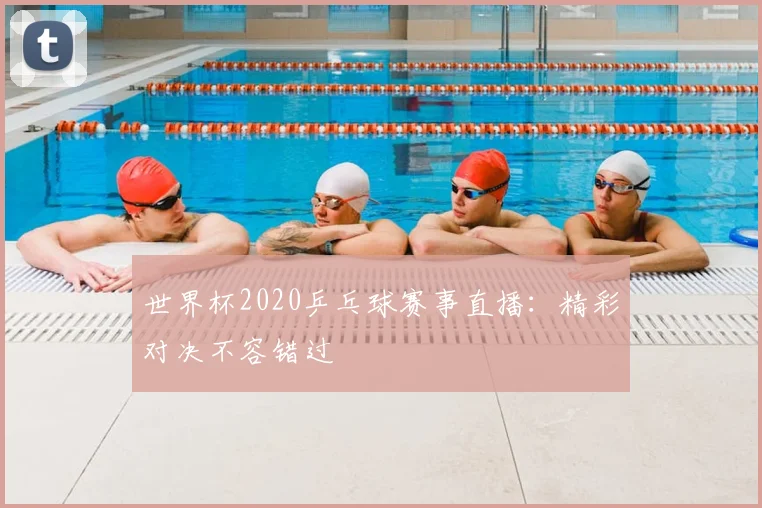 世界杯2020乒乓球赛事直播：精彩对决不容错过