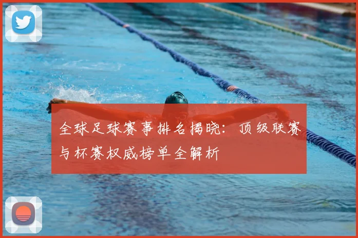 全球足球赛事排名揭晓：顶级联赛与杯赛权威榜单全解析