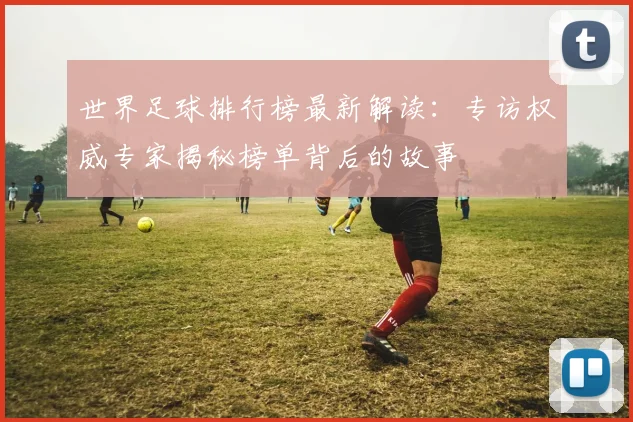 世界足球排行榜最新解读：专访权威专家揭秘榜单背后的故事