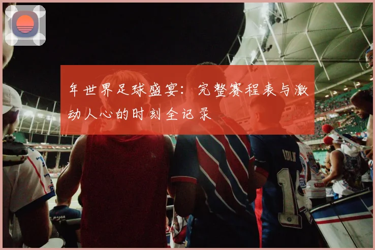 年世界足球盛宴：完整赛程表与激动人心的时刻全记录