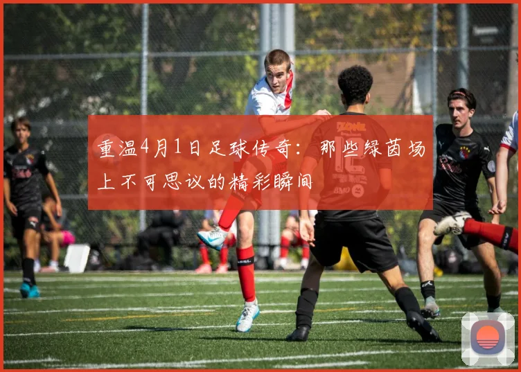 重温4月1日足球传奇：那些绿茵场上不可思议的精彩瞬间
