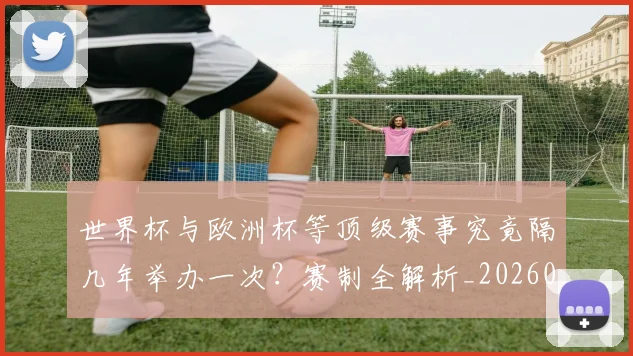 世界杯与欧洲杯等顶级赛事究竟隔几年举办一次？赛制全解析_20260609201251