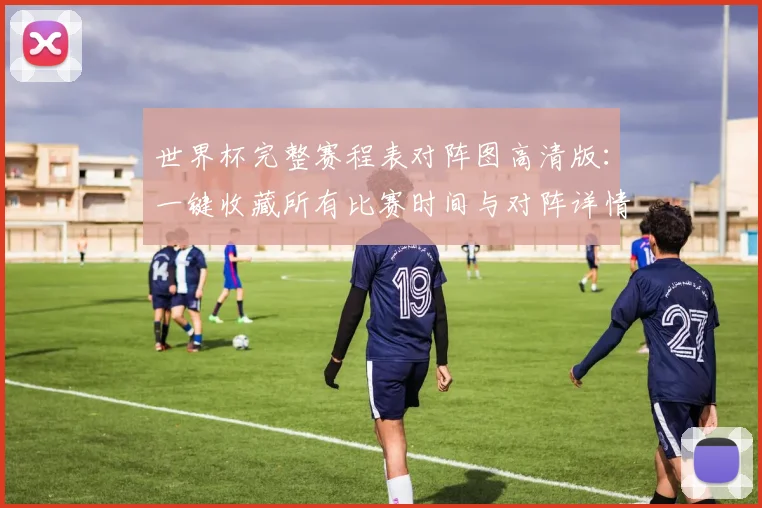 世界杯完整赛程表对阵图高清版：一键收藏所有比赛时间与对阵详情
