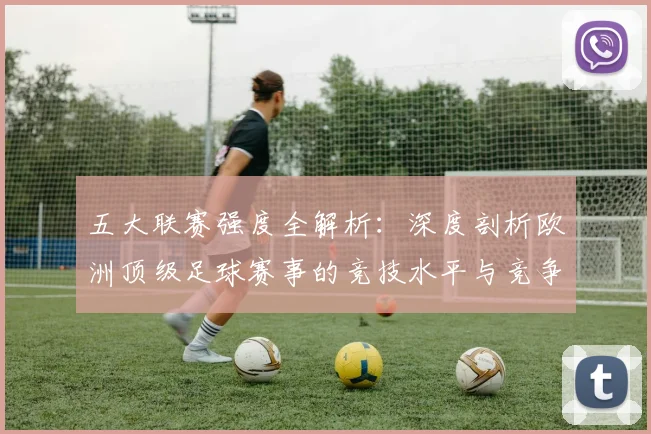五大联赛强度全解析:深度剖析欧洲顶级足球赛事的竞技水平与竞争格局