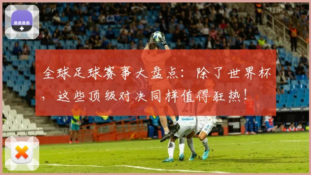 全球足球赛事大盘点：除了世界杯，这些顶级对决同样值得狂热！